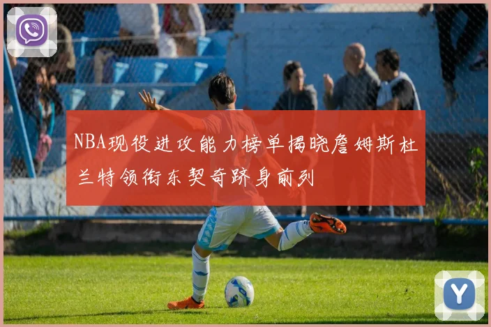 NBA现役进攻能力榜单揭晓詹姆斯杜兰特领衔东契奇跻身前列